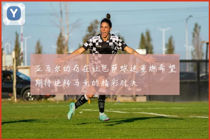 亚马尔的存在让巴萨球迷重燃希望期待逆转马竞的精彩对决