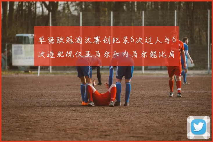 单场欧冠淘汰赛创纪录6次过人与6次造犯规仅亚马尔和内马尔能比肩