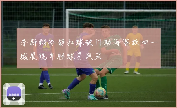 李新翔冷静扣球破门助海港扳回一城展现年轻球员风采