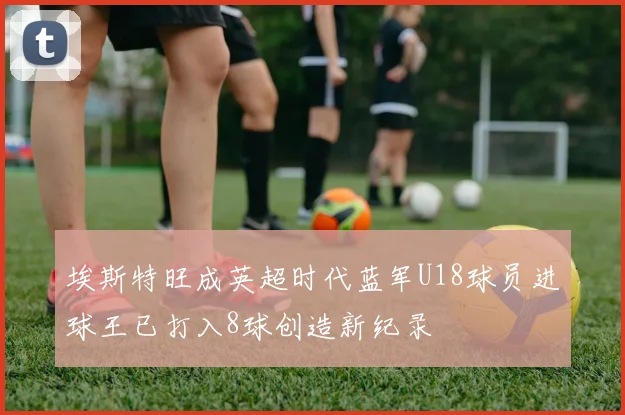 埃斯特旺成英超时代蓝军U18球员进球王已打入8球创造新纪录