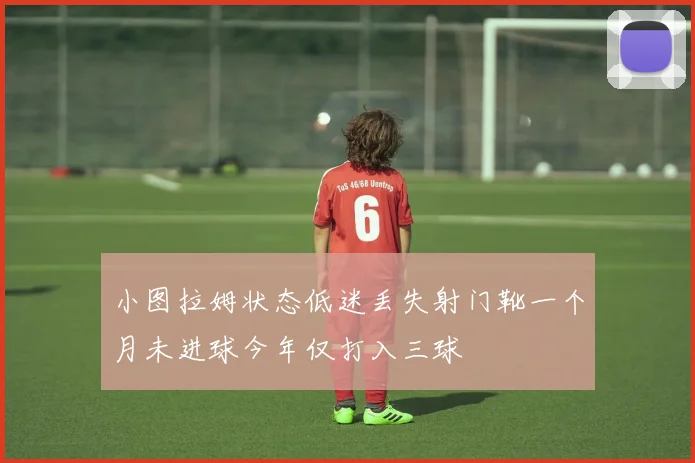 小图拉姆状态低迷丢失射门靴一个月未进球今年仅打入三球
