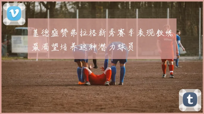 基德盛赞弗拉格新秀赛季表现教练最渴望培养这种潜力球员