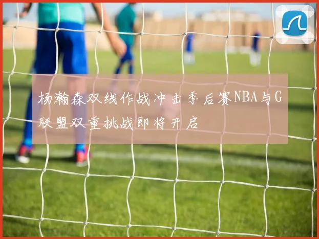 杨瀚森双线作战冲击季后赛NBA与G联盟双重挑战即将开启