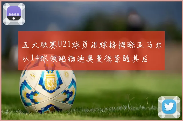 五大联赛U21球员进球榜揭晓亚马尔以14球领跑扬迪奥曼德紧随其后