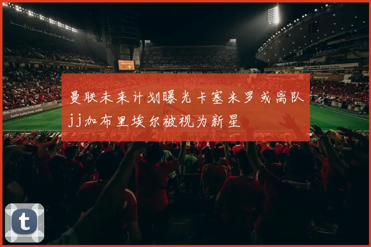 曼联未来计划曝光卡塞米罗或离队jj加布里埃尔被视为新星