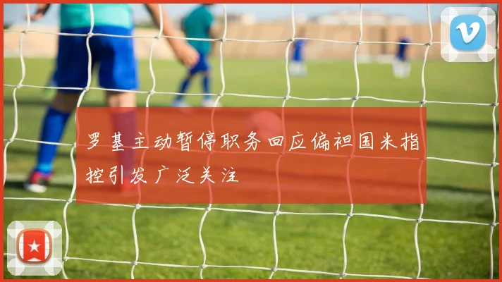 罗基主动暂停职务回应偏袒国米指控引发广泛关注