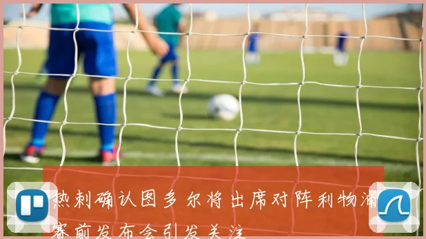 热刺确认图多尔将出席对阵利物浦赛前发布会引发关注