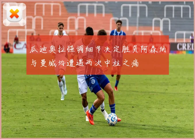 瓜迪奥拉强调细节决定胜负阿森纳与曼城均遭遇两次中柱之痛