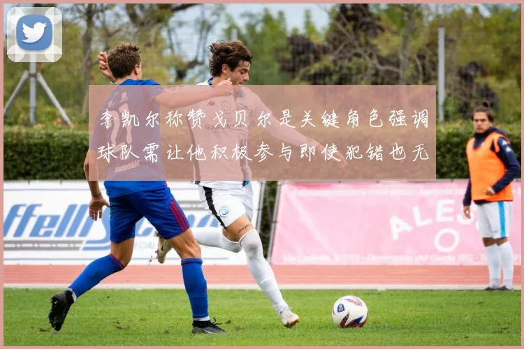 李凯尔称赞戈贝尔是关键角色强调球队需让他积极参与即使犯错也无妨