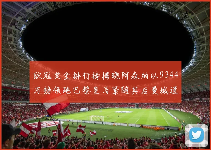 欧冠奖金排行榜揭晓阿森纳以9344万镑领跑巴黎皇马紧随其后曼城遗憾出局获8341万