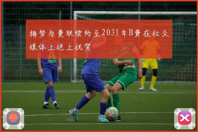 梅努与曼联续约至2031年B费在社交媒体上送上祝贺
