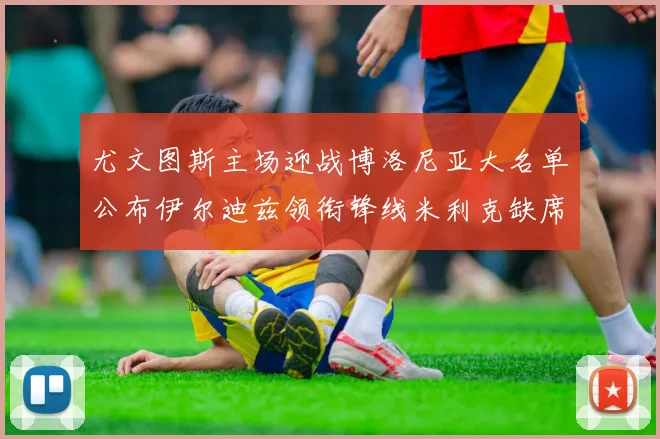 尤文图斯主场迎战博洛尼亚大名单公布伊尔迪兹领衔锋线米利克缺席