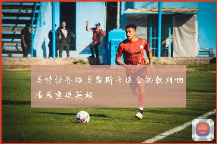马特拉齐称马雷斯卡适合执教利物浦或重返英超
