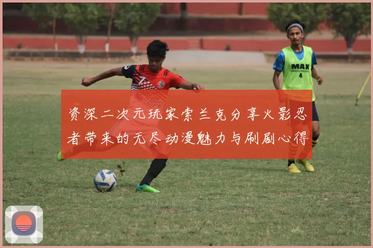 资深二次元玩家索兰克分享火影忍者带来的无尽动漫魅力与刷剧心得