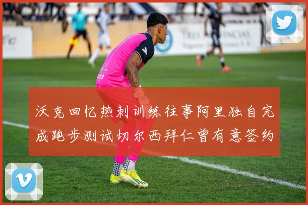 沃克回忆热刺训练往事阿里独自完成跑步测试切尔西拜仁曾有意签约我